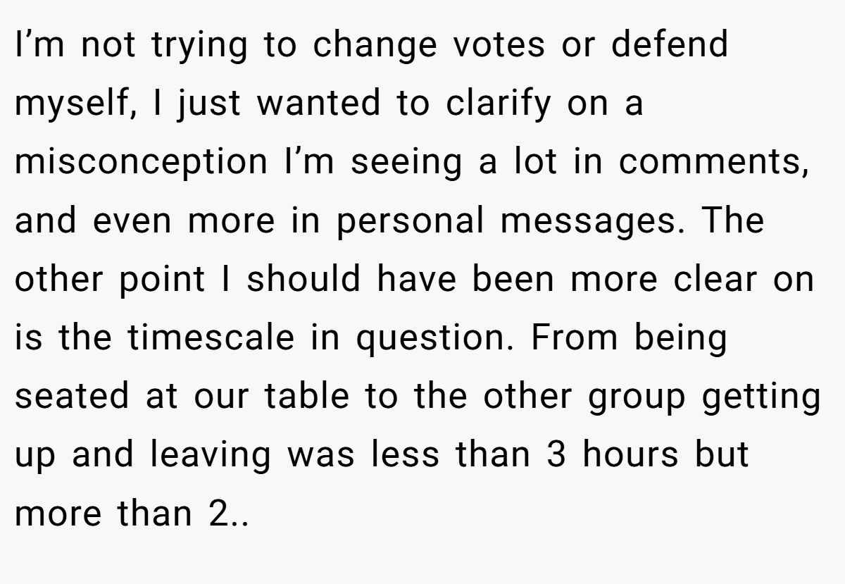 I’m not trying to change votes or defend myself, I just wanted to clarify on a misconception I’m seeing a lot in comments, and even more in personal messages. The other point I should have been more clear on is the timescale in question. From being seated at our table to the other group getting up and leaving was less than 3 hours but more than 2..