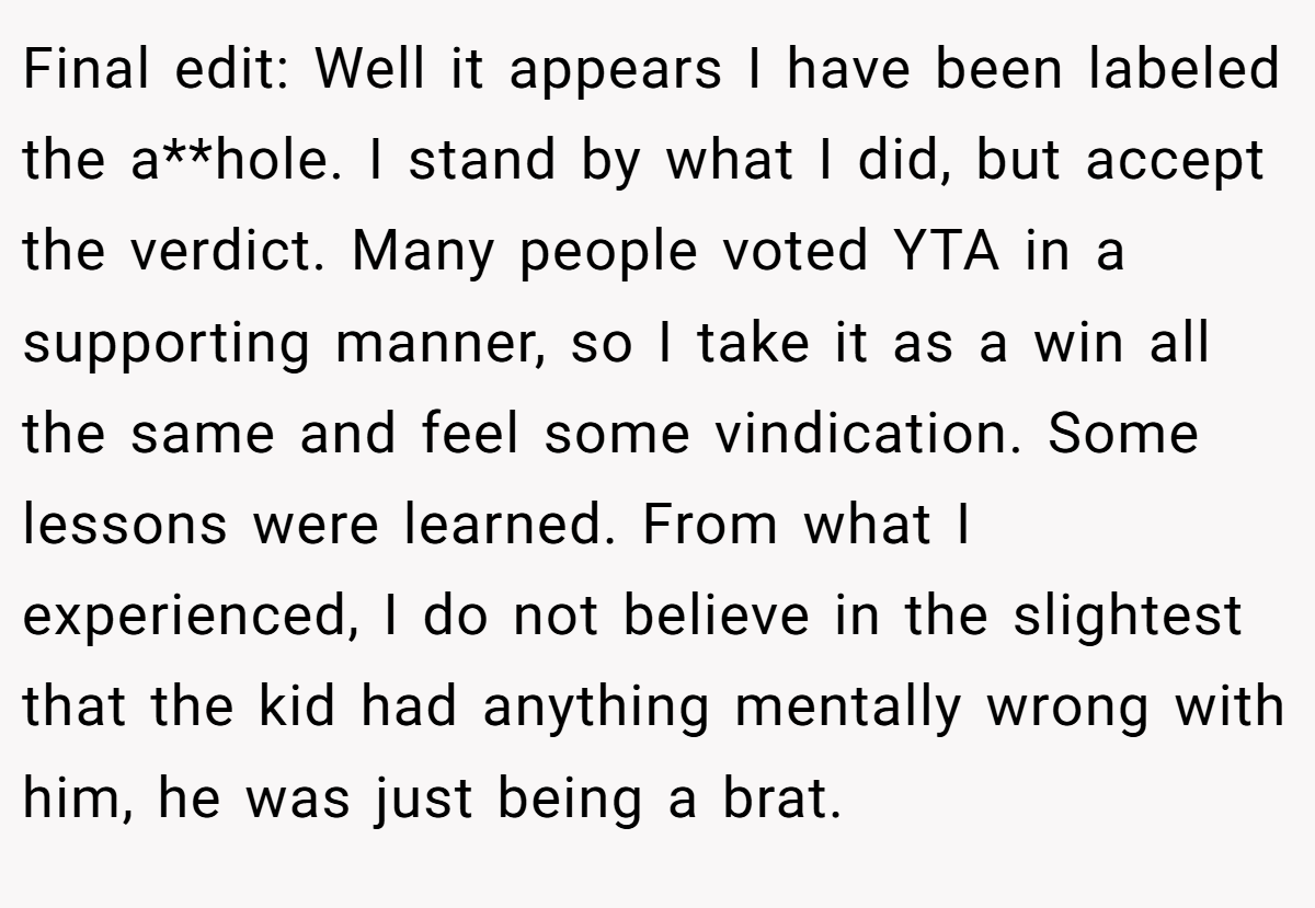 Final edit: Well it appears I have been labeled the a**hole. I stand by what I did, but accept the verdict. Many people voted YTA in a supporting manner, so I take it as a win all the same and feel some vindication. Some lessons were learned. From what I experienced, I do not believe in the slightest that the kid had anything mentally wrong with him, he was just being a brat.
