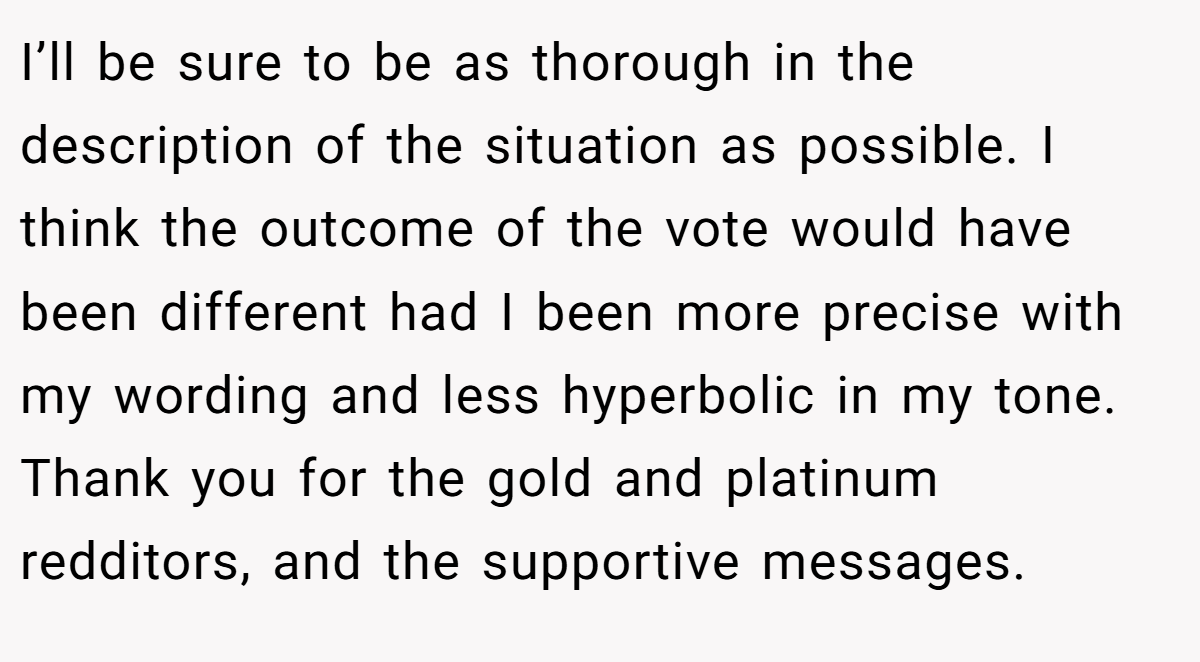 I’ll be sure to be as thorough in the description of the situation as possible. I think the outcome of the vote would have been different had I been more precise with my wording and less hyperbolic in my tone. Thank you for the gold and platinum redditors, and the supportive messages.