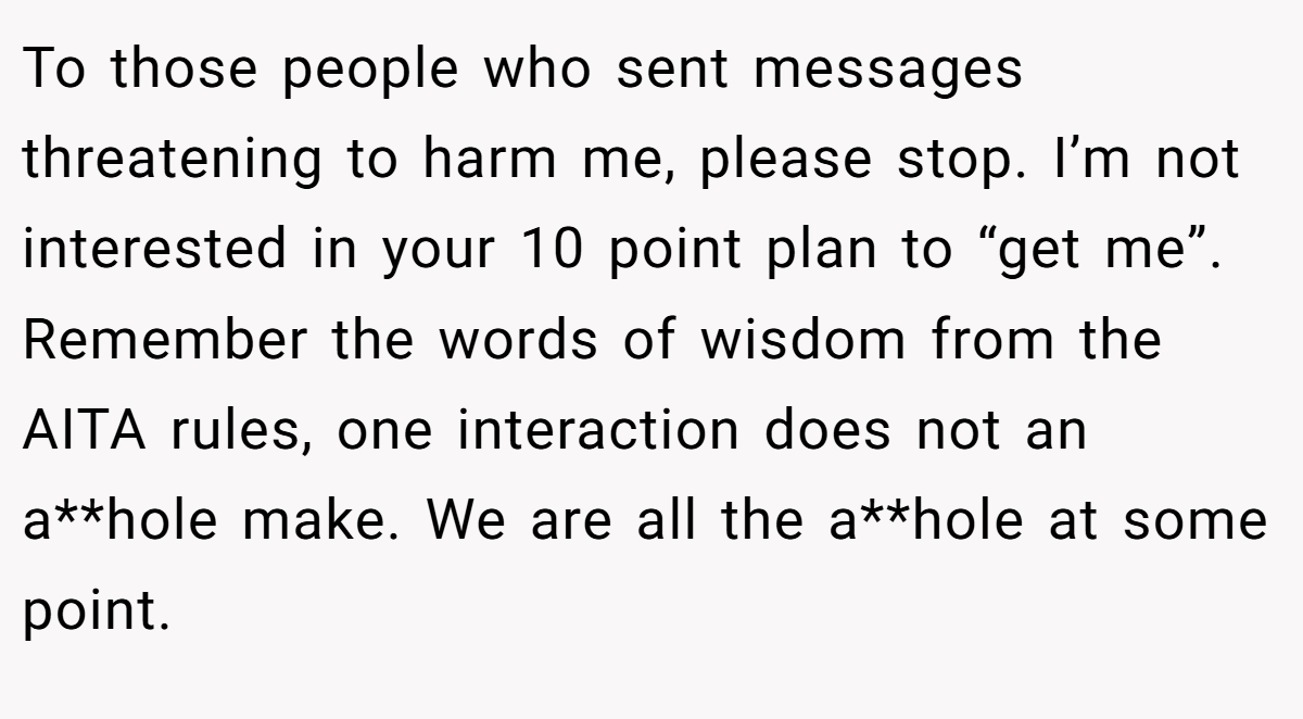 To those people who sent messages threatening to harm me, please stop. I’m not interested in your 10 point plan to “get me”. Remember the words of wisdom from the AITA rules, one interaction does not an a**hole make. We are all the a**hole at some point.
