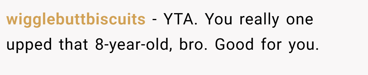 wigglebuttbiscuits - YTA. You really one upped that 8-year-old, bro. Good for you.
