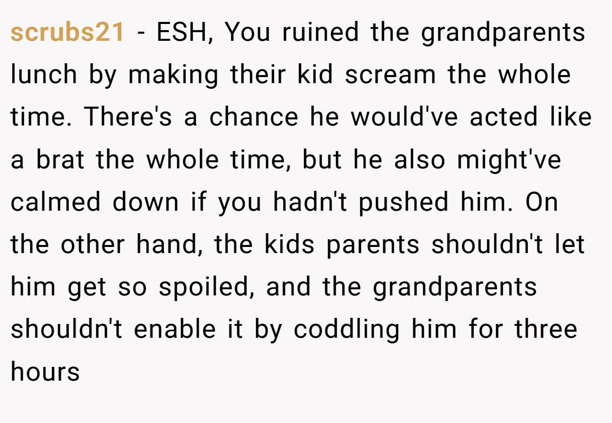 scrubs21 - ESH, You ruined the grandparents lunch by making their kid scream the whole time. There's a chance he would've acted like a brat the whole time, but he also might've calmed down if you hadn't pushed him. On the other hand, the kids parents shouldn't let him get so spoiled, and the grandparents shouldn't enable it by coddling him for three hours