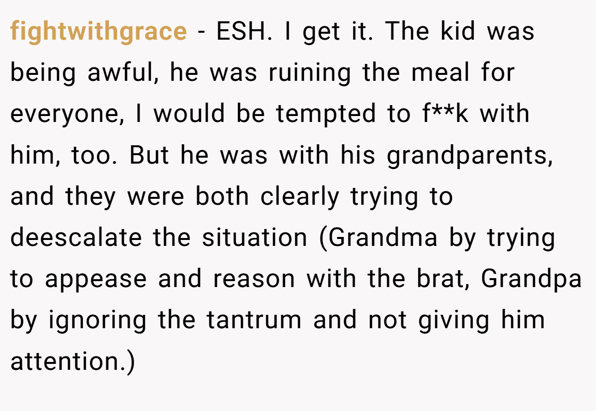 fightwithgrace - ESH. I get it. The kid was being awful, he was ruining the meal for everyone, I would be tempted to f**k with him, too. But he was with his grandparents, and they were both clearly trying to deescalate the situation (Grandma by trying to appease and reason with the brat, Grandpa by ignoring the tantrum and not giving him attention.)