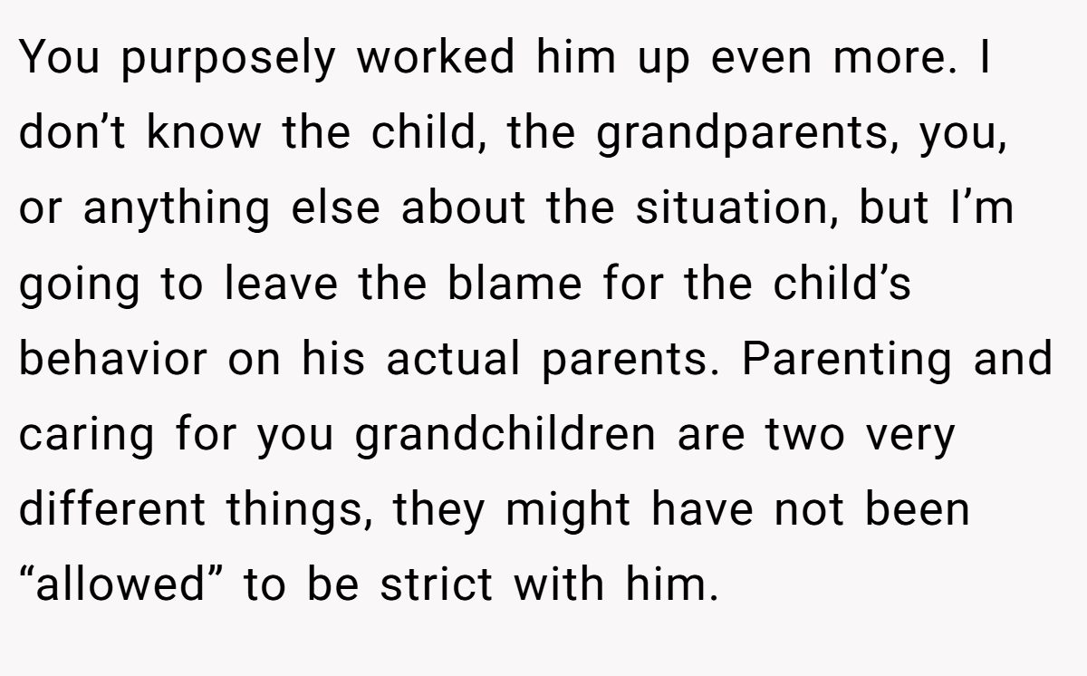 You purposely worked him up even more. I don’t know the child, the grandparents, you, or anything else about the situation, but I’m going to leave the blame for the child’s behavior on his actual parents. Parenting and caring for you grandchildren are two very different things, they might have not been “allowed” to be strict with him.