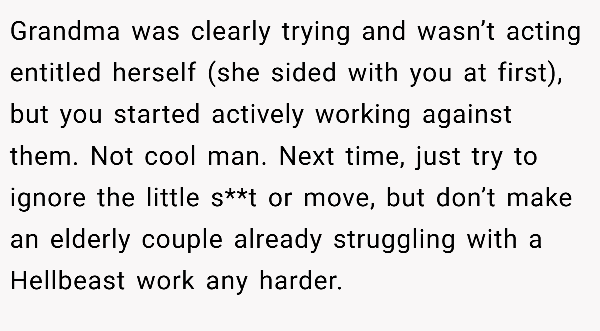Grandma was clearly trying and wasn’t acting entitled herself (she sided with you at first), but you started actively working against them. Not cool man. Next time, just try to ignore the little s**t or move, but don’t make an elderly couple already struggling with a Hellbeast work any harder.