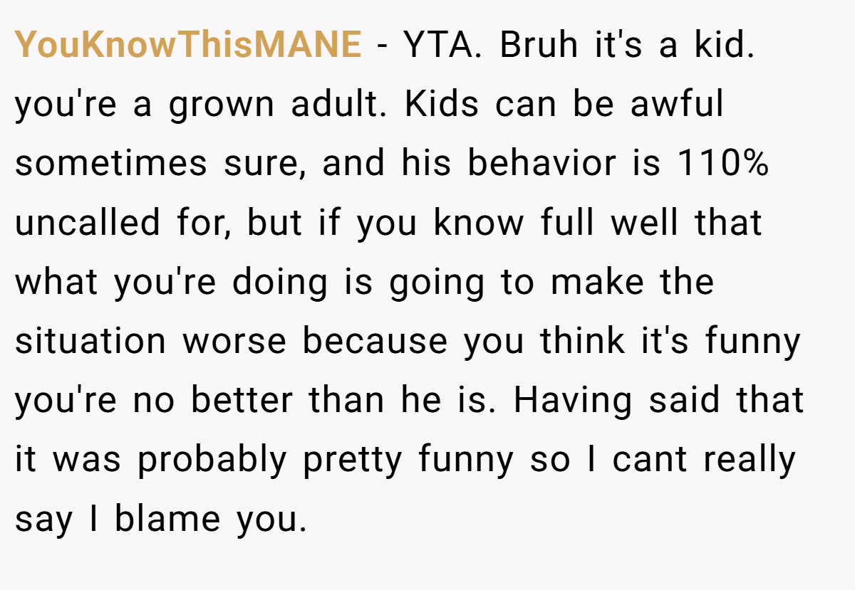 YouKnowThisMANE - YTA. Bruh it's a kid. you're a grown adult. Kids can be awful sometimes sure, and his behavior is 110% uncalled for, but if you know full well that what you're doing is going to make the situation worse because you think it's funny you're no better than he is. Having said that it was probably pretty funny so I cant really say I blame you.