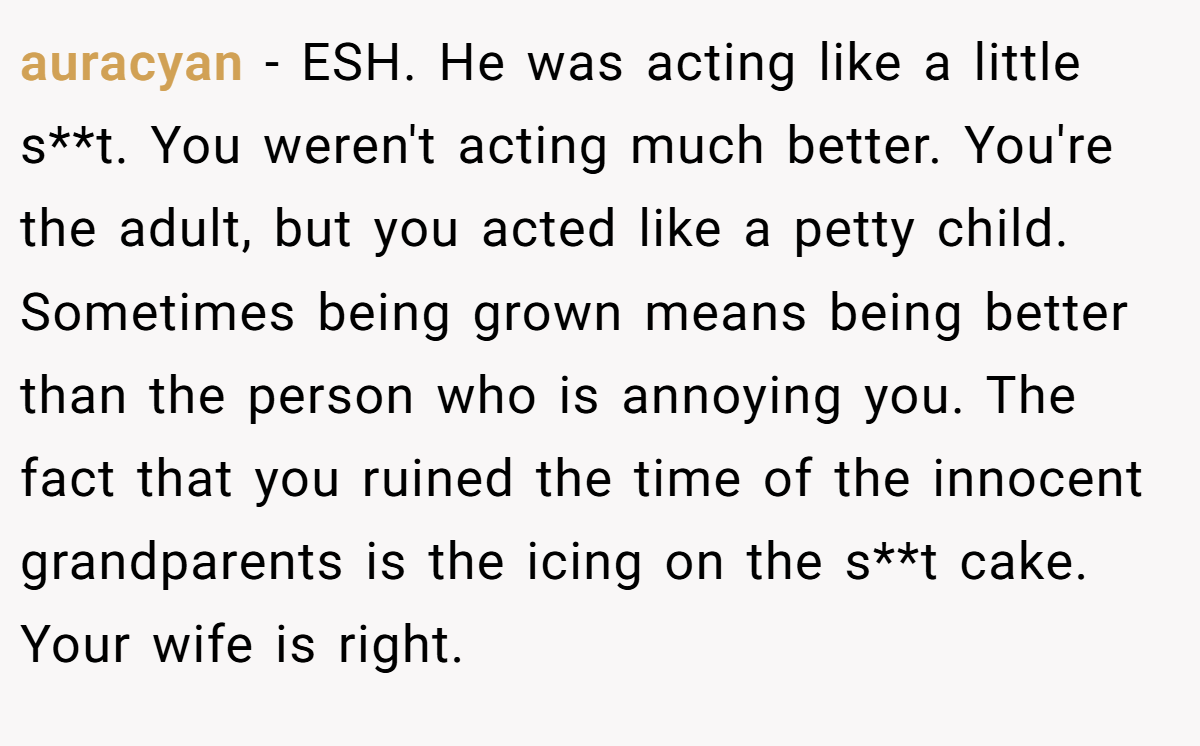 auracyan - ESH. He was acting like a little s**t. You weren't acting much better. You're the adult, but you acted like a petty child. Sometimes being grown means being better than the person who is annoying you. The fact that you ruined the time of the innocent grandparents is the icing on the s**t cake. Your wife is right.