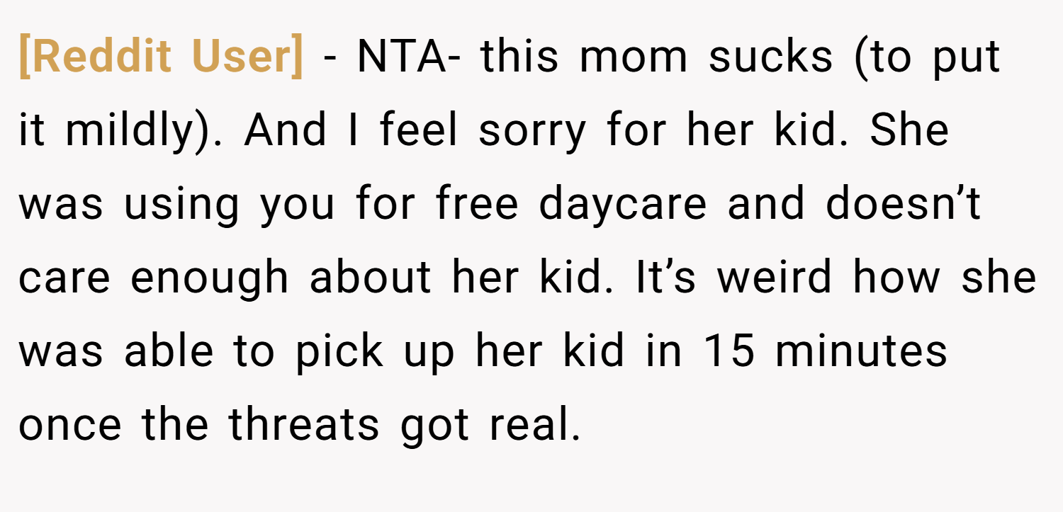 [Reddit User] − NTA- this mom sucks (to put it mildly). And I feel sorry for her kid. She was using you for free daycare and doesn’t care enough about her kid. It’s weird how she was able to pick up her kid in 15 minutes once the threats got real.