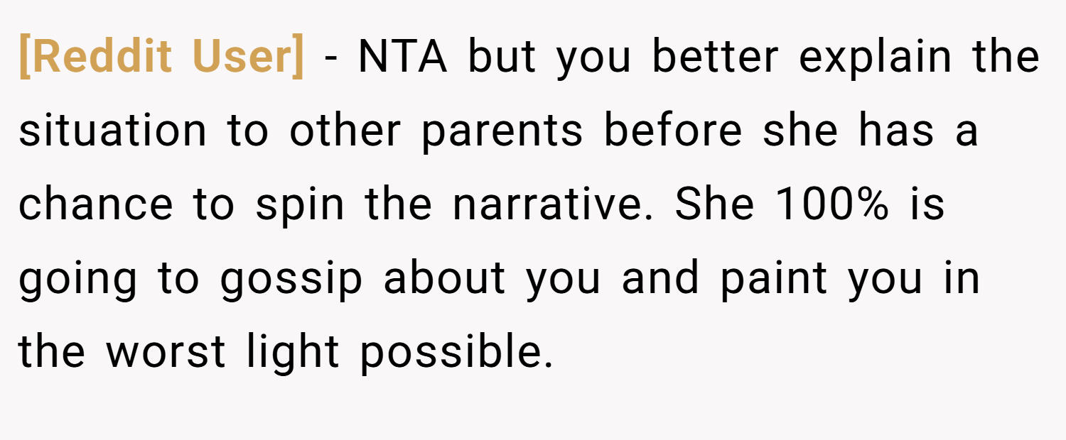 [Reddit User] − NTA but you better explain the situation to other parents before she has a chance to spin the narrative. She 100% is going to gossip about you and paint you in the worst light possible.