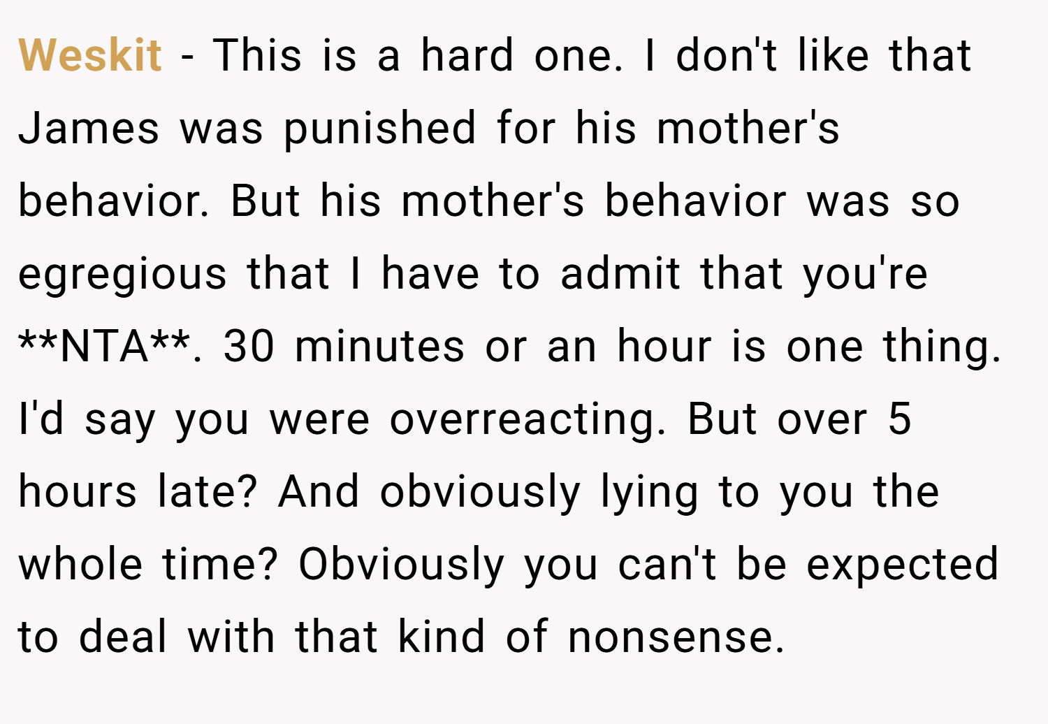 Weskit − This is a hard one. I don't like that James was punished for his mother's behavior. But his mother's behavior was so egregious that I have to admit that you're **NTA**. 30 minutes or an hour is one thing. I'd say you were overreacting. But over 5 hours late? And obviously lying to you the whole time? Obviously you can't be expected to deal with that kind of nonsense.
