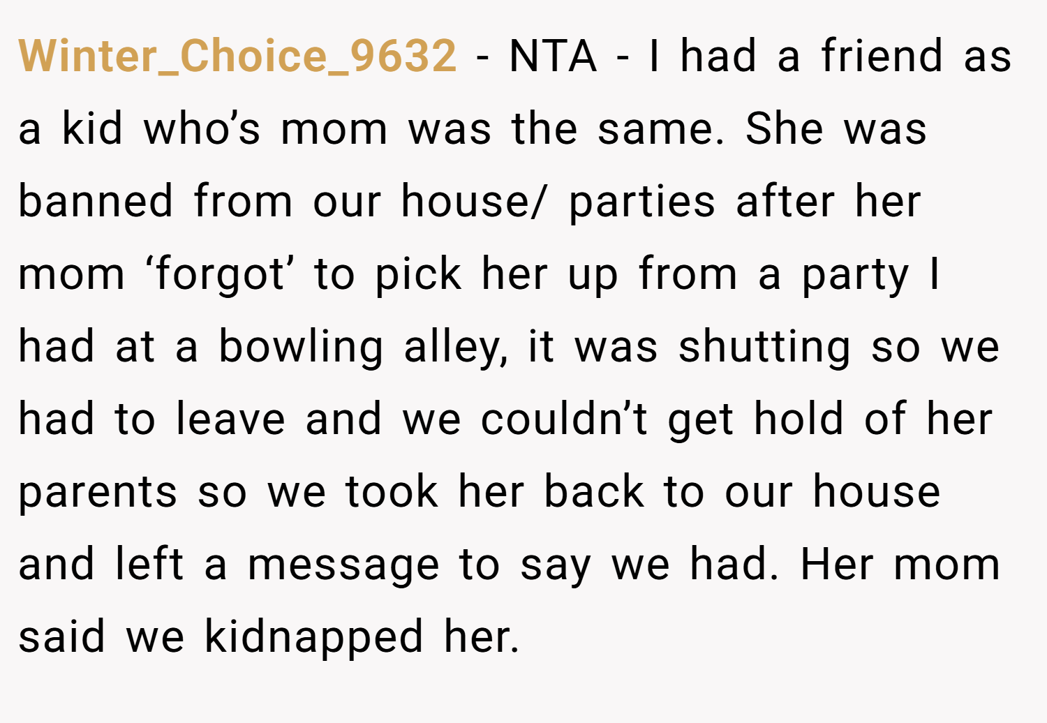 Winter_Choice_9632 − NTA - I had a friend as a kid who’s mom was the same. She was banned from our house/ parties after her mom ‘forgot’ to pick her up from a party I had at a bowling alley, it was shutting so we had to leave and we couldn’t get hold of her parents so we took her back to our house and left a message to say we had. Her mom said we kidnapped her.