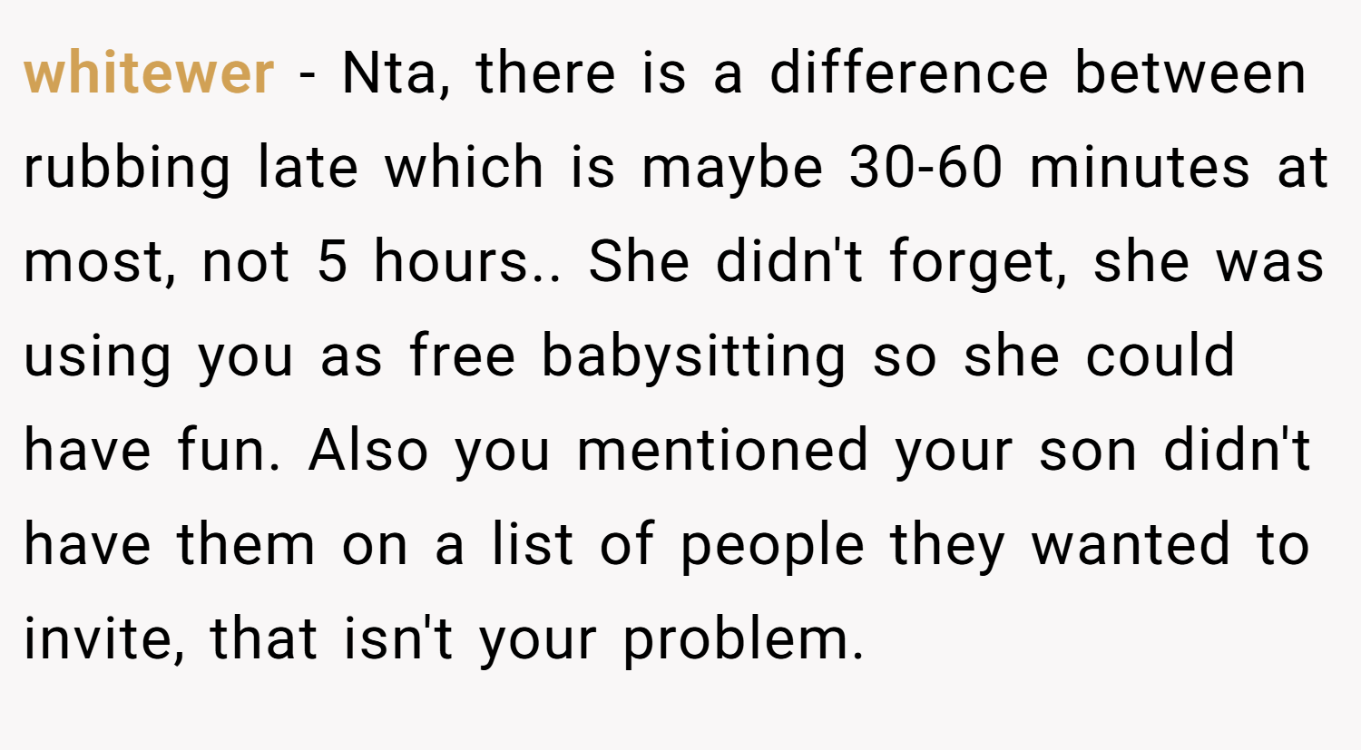 whitewer − Nta, there is a difference between rubbing late which is maybe 30-60 minutes at most, not 5 hours.. She didn't forget, she was using you as free babysitting so she could have fun. Also you mentioned your son didn't have them on a list of people they wanted to invite, that isn't your problem.