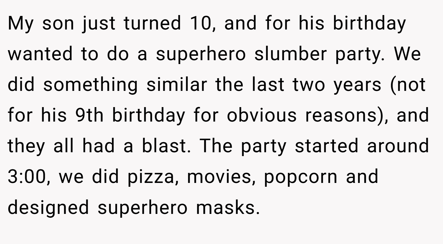 My son just turned 10, and for his birthday wanted to do a superhero slumber party. We did something similar the last two years (not for his 9th birthday for obvious reasons), and they all had a blast. The party started around 3:00, we did pizza, movies, popcorn and designed superhero masks.