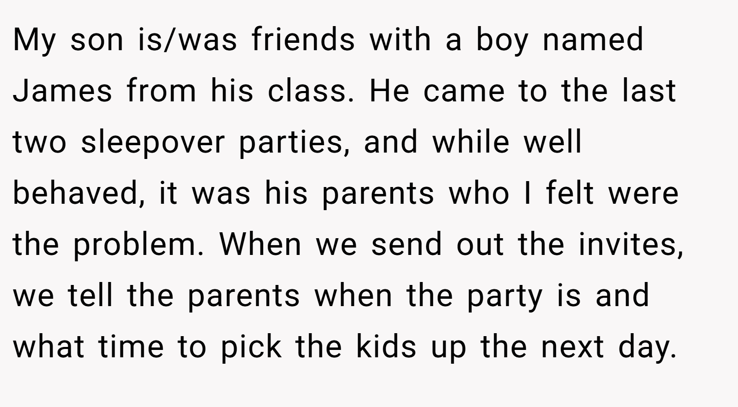 My son is/was friends with a boy named James from his class. He came to the last two sleepover parties, and while well behaved, it was his parents who I felt were the problem. When we send out the invites, we tell the parents when the party is and what time to pick the kids up the next day.