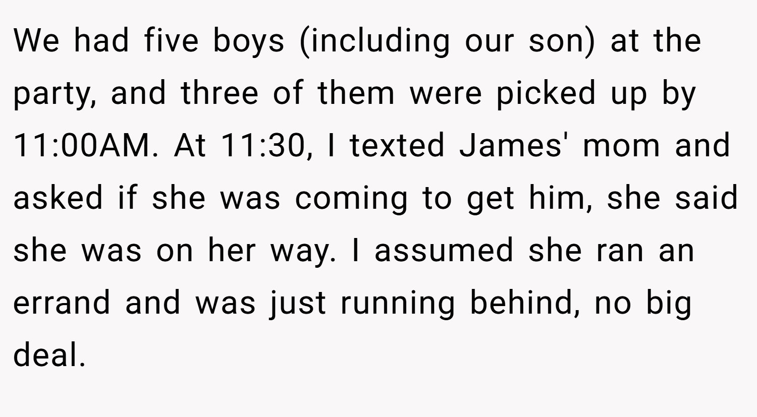 We had five boys (including our son) at the party, and three of them were picked up by 11:00AM. At 11:30, I texted James' mom and asked if she was coming to get him, she said she was on her way. I assumed she ran an errand and was just running behind, no big deal.