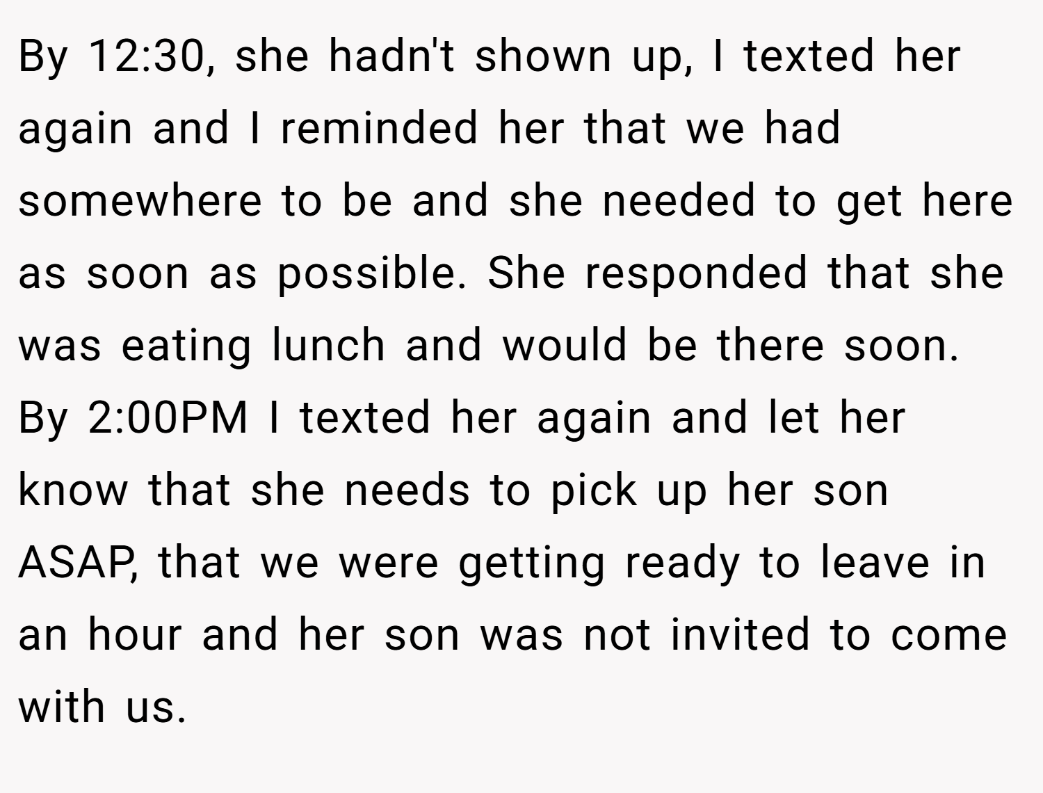 By 12:30, she hadn't shown up, I texted her again and I reminded her that we had somewhere to be and she needed to get here as soon as possible. She responded that she was eating lunch and would be there soon. By 2:00PM I texted her again and let her know that she needs to pick up her son ASAP, that we were getting ready to leave in an hour and her son was not invited to come with us.