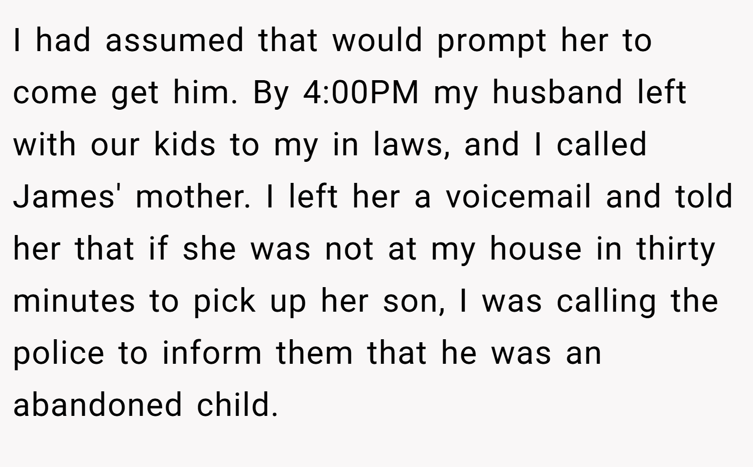 I had assumed that would prompt her to come get him. By 4:00PM my husband left with our kids to my in laws, and I called James' mother. I left her a voicemail and told her that if she was not at my house in thirty minutes to pick up her son, I was calling the police to inform them that he was an abandoned child.