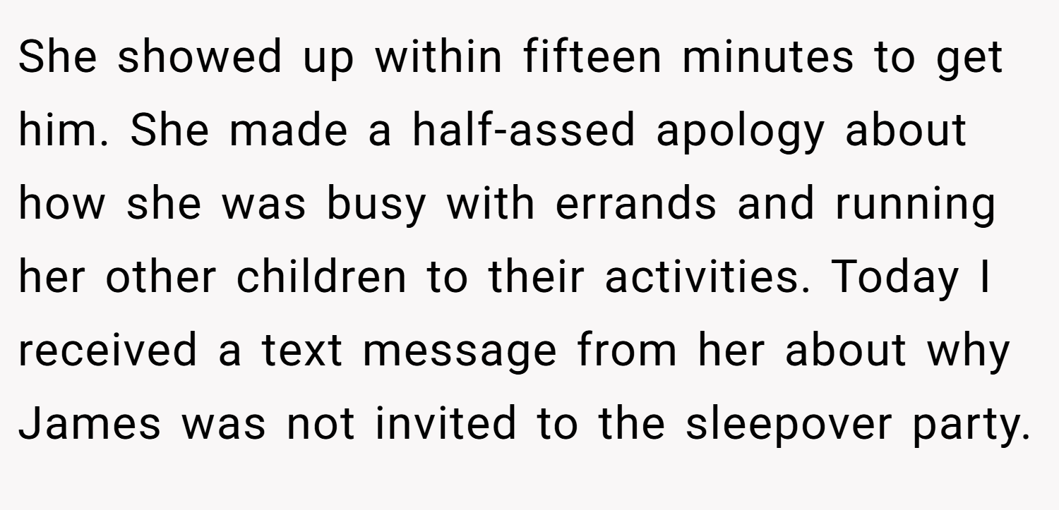 She showed up within fifteen minutes to get him. She made a half-assed apology about how she was busy with errands and running her other children to their activities. Today I received a text message from her about why James was not invited to the sleepover party.