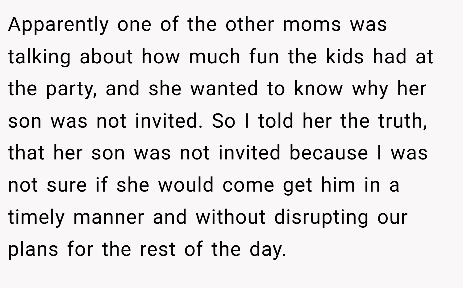 Apparently one of the other moms was talking about how much fun the kids had at the party, and she wanted to know why her son was not invited. So I told her the truth, that her son was not invited because I was not sure if she would come get him in a timely manner and without disrupting our plans for the rest of the day.