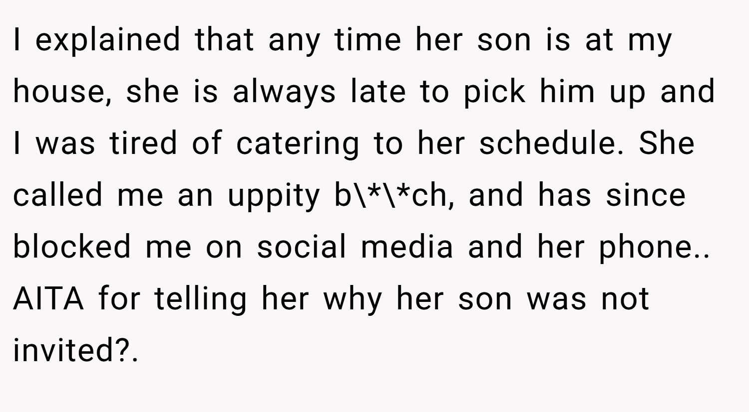 I explained that any time her son is at my house, she is always late to pick him up and I was tired of catering to her schedule. She called me an uppity b\*\*ch, and has since blocked me on social media and her phone.. AITA for telling her why her son was not invited?.