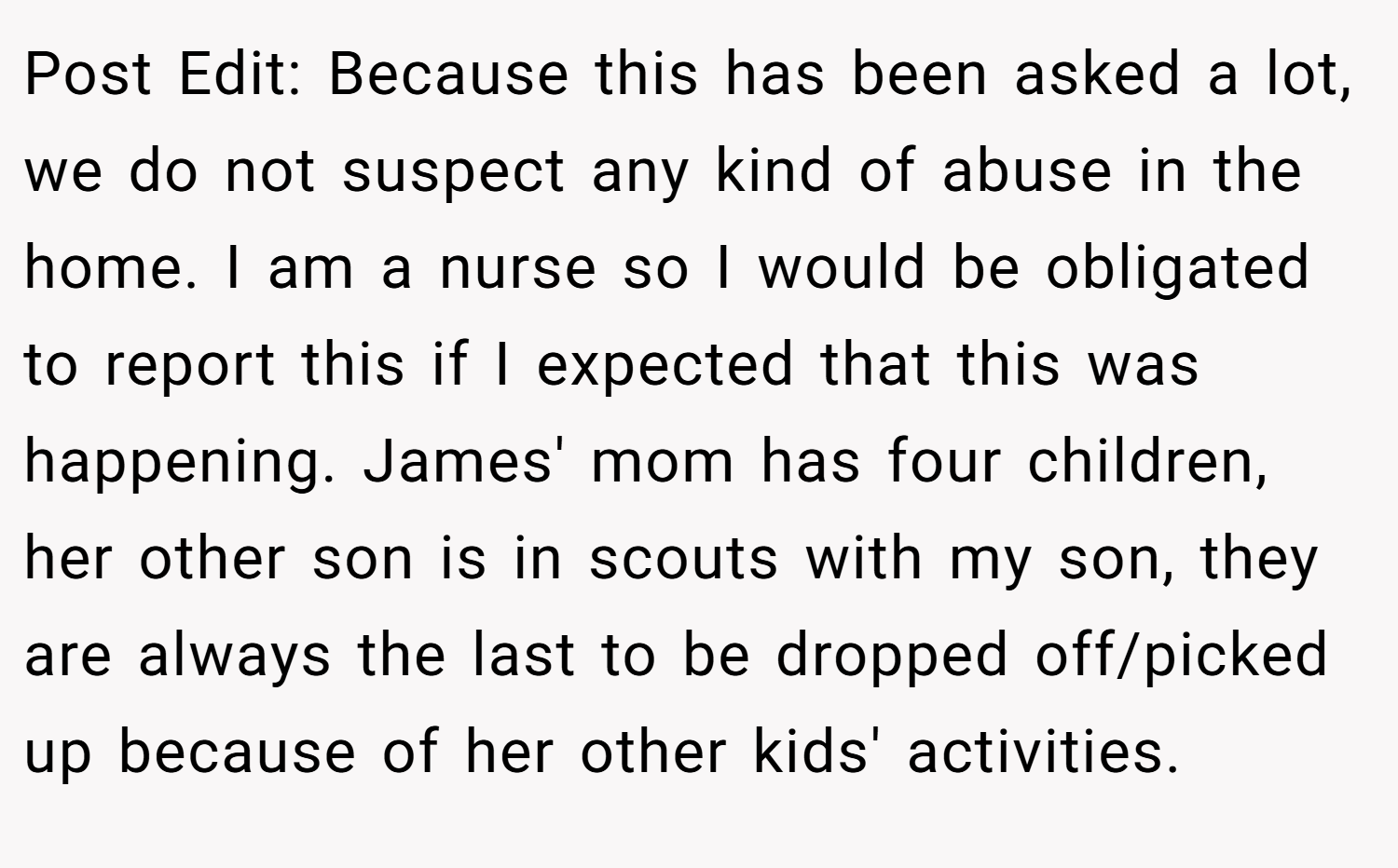 Post Edit: Because this has been asked a lot, we do not suspect any kind of abuse in the home. I am a nurse so I would be obligated to report this if I expected that this was happening. James' mom has four children, her other son is in scouts with my son, they are always the last to be dropped off/picked up because of her other kids' activities.