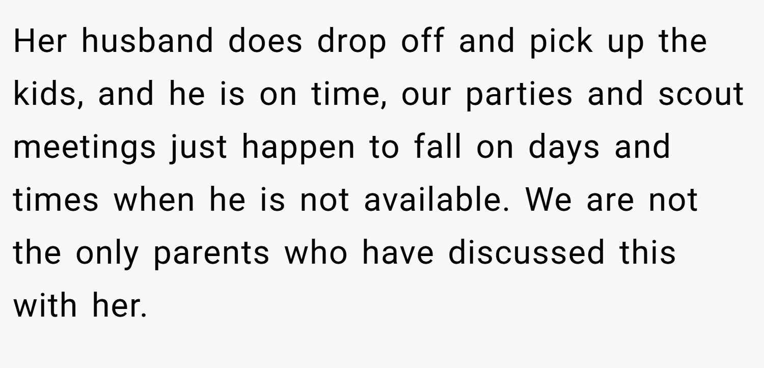 Her husband does drop off and pick up the kids, and he is on time, our parties and scout meetings just happen to fall on days and times when he is not available. We are not the only parents who have discussed this with her.