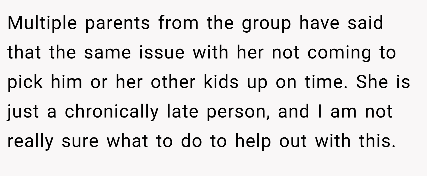 Multiple parents from the group have said that the same issue with her not coming to pick him or her other kids up on time. She is just a chronically late person, and I am not really sure what to do to help out with this.