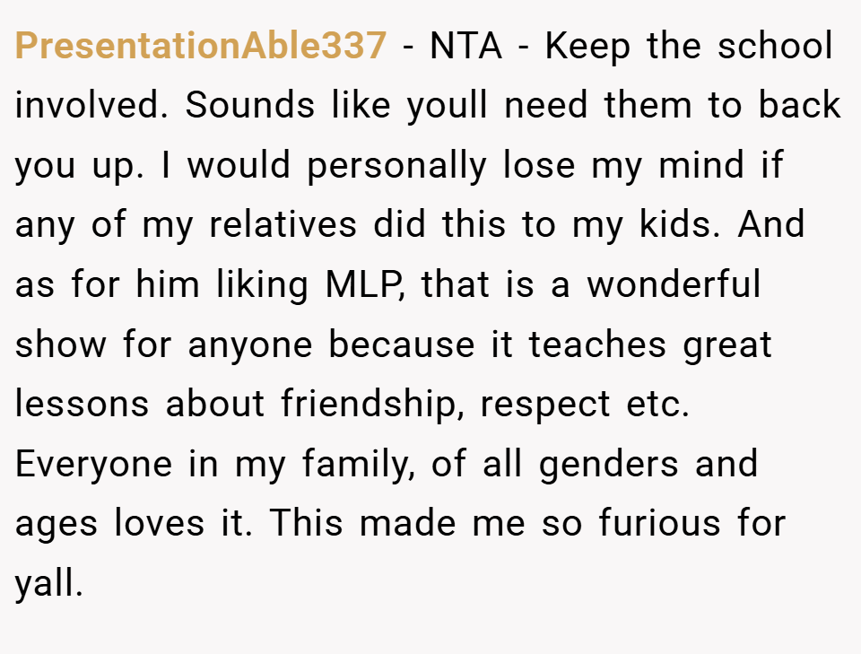 PresentationAble337 − NTA - Keep the school involved. Sounds like youll need them to back you up. I would personally lose my mind if any of my relatives did this to my kids. And as for him liking MLP, that is a wonderful show for anyone because it teaches great lessons about friendship, respect etc. Everyone in my family, of all genders and ages loves it. This made me so furious for yall.