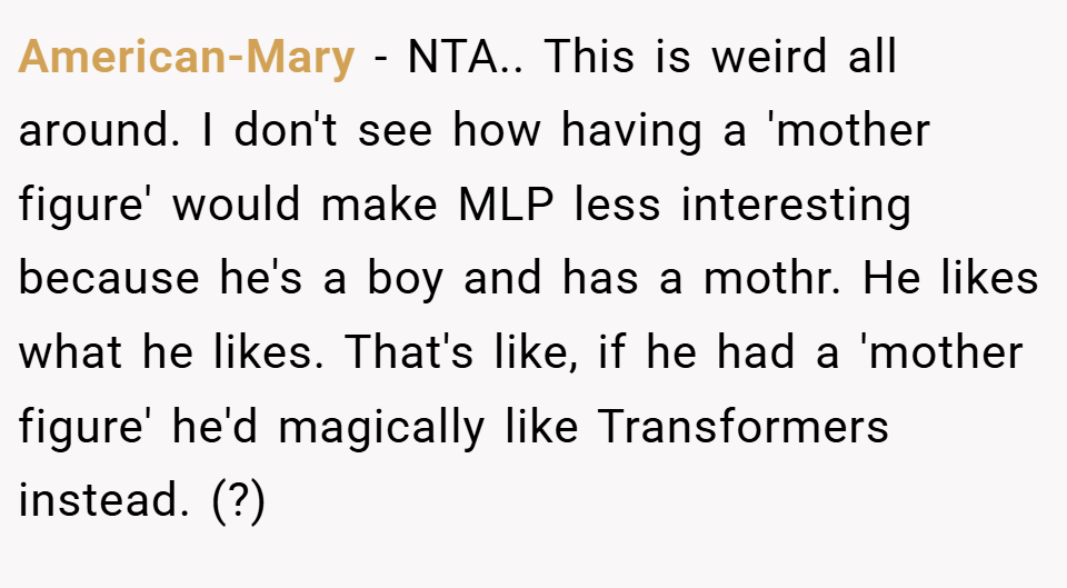 American-Mary − NTA.. This is weird all around. I don't see how having a 'mother figure' would make MLP less interesting because he's a boy and has a mothr. He likes what he likes. That's like, if he had a 'mother figure' he'd magically like Transformers instead. (?)