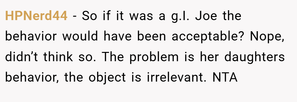 HPNerd44 − So if it was a g.I. Joe the behavior would have been acceptable? Nope, didn’t think so. The problem is her daughters behavior, the object is irrelevant. NTA