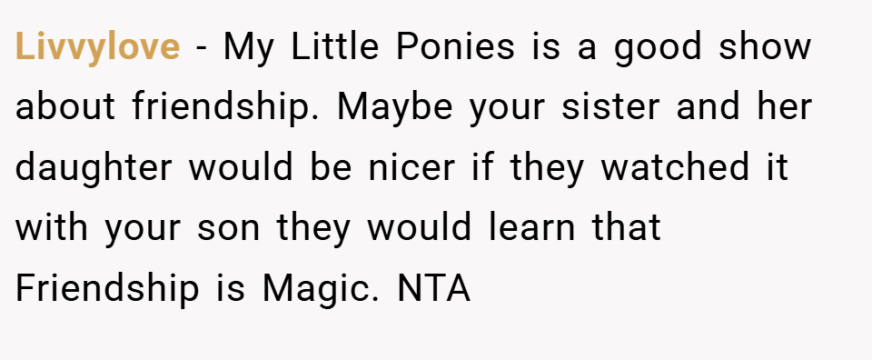 Livvylove − My Little Ponies is a good show about friendship. Maybe your sister and her daughter would be nicer if they watched it with your son they would learn that Friendship is Magic. NTA
