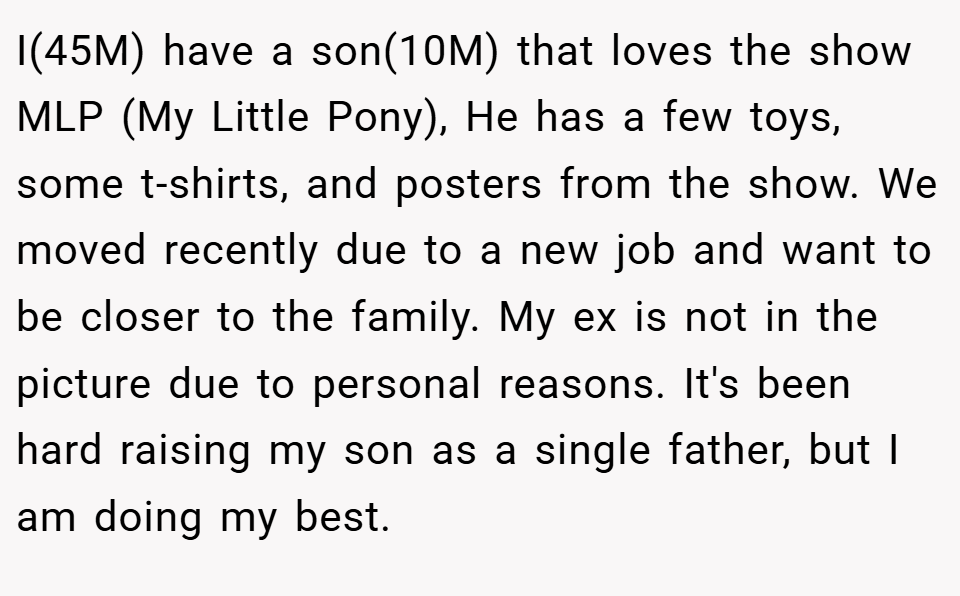 I(45M) have a son(10M) that loves the show MLP (My Little Pony), He has a few toys, some t-shirts, and posters from the show. We moved recently due to a new job and want to be closer to the family. My ex is not in the picture due to personal reasons. It's been hard raising my son as a single father, but I am doing my best.