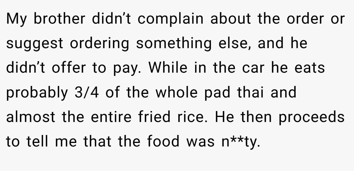 My brother didn’t complain about the order or suggest ordering something else, and he didn’t offer to pay. While in the car he eats probably 3/4 of the whole pad thai and almost the entire fried rice. He then proceeds to tell me that the food was n**ty.