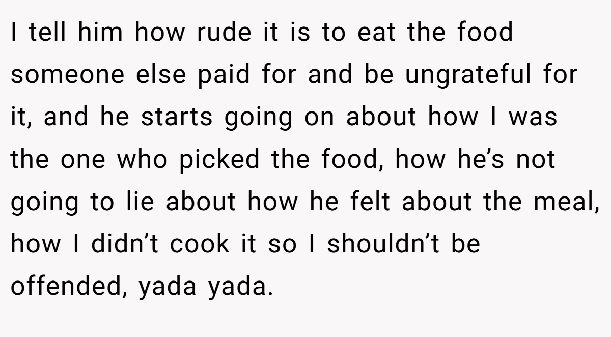 I tell him how rude it is to eat the food someone else paid for and be ungrateful for it, and he starts going on about how I was the one who picked the food, how he’s not going to lie about how he felt about the meal, how I didn’t cook it so I shouldn’t be offended, yada yada.