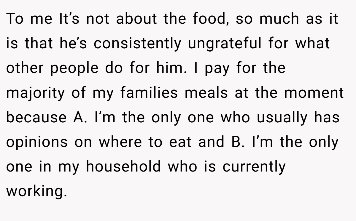 To me It’s not about the food, so much as it is that he’s consistently ungrateful for what other people do for him. I pay for the majority of my families meals at the moment because A. I’m the only one who usually has opinions on where to eat and B. I’m the only one in my household who is currently working.