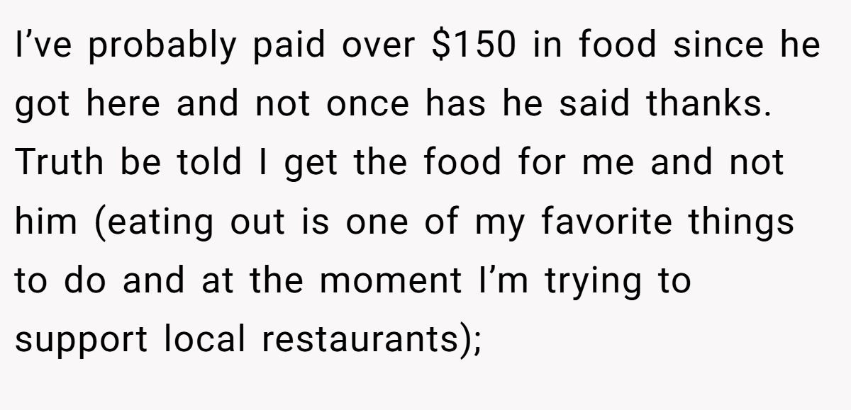I’ve probably paid over $150 in food since he got here and not once has he said thanks. Truth be told I get the food for me and not him (eating out is one of my favorite things to do and at the moment I’m trying to support local restaurants);