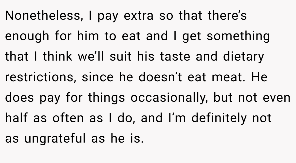 Nonetheless, I pay extra so that there’s enough for him to eat and I get something that I think we’ll suit his taste and dietary restrictions, since he doesn’t eat meat. He does pay for things occasionally, but not even half as often as I do, and I’m definitely not as ungrateful as he is.