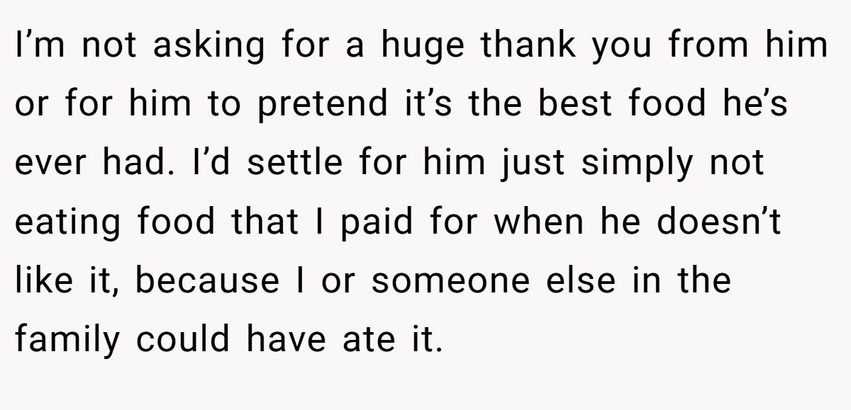 I’m not asking for a huge thank you from him or for him to pretend it’s the best food he’s ever had. I’d settle for him just simply not eating food that I paid for when he doesn’t like it, because I or someone else in the family could have ate it.