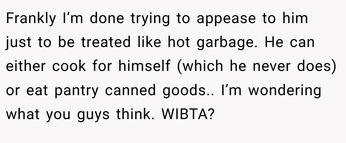 Frankly I’m done trying to appease to him just to be treated like hot garbage. He can either cook for himself (which he never does) or eat pantry canned goods.. I’m wondering what you guys think. WIBTA?