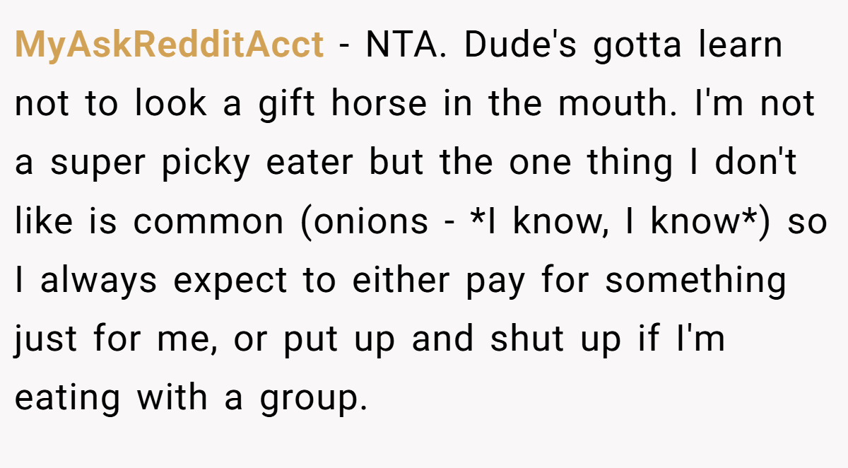 MyAskRedditAcct − NTA. Dude's gotta learn not to look a gift horse in the mouth. I'm not a super picky eater but the one thing I don't like is common (onions - *I know, I know*) so I always expect to either pay for something just for me, or put up and shut up if I'm eating with a group.