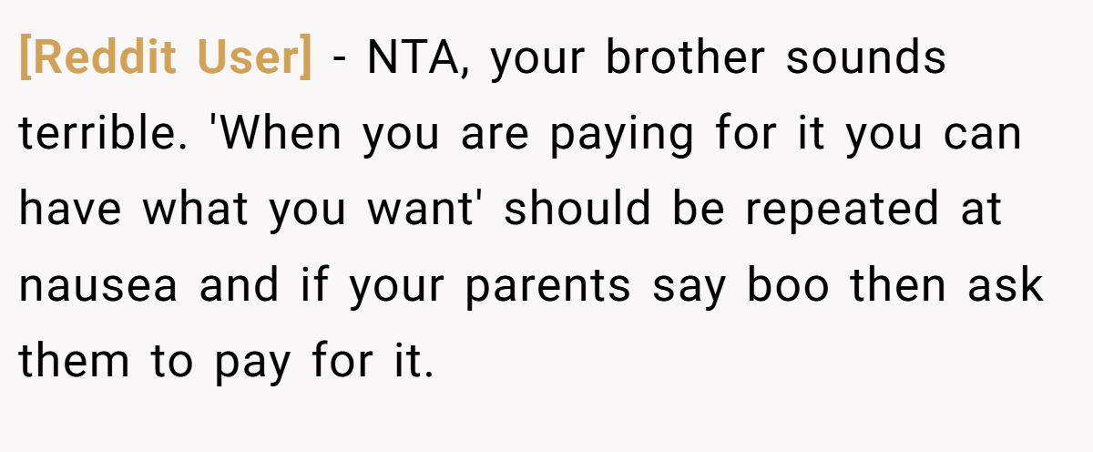 [Reddit User] − NTA, your brother sounds terrible. 'When you are paying for it you can have what you want' should be repeated at nausea and if your parents say boo then ask them to pay for it.