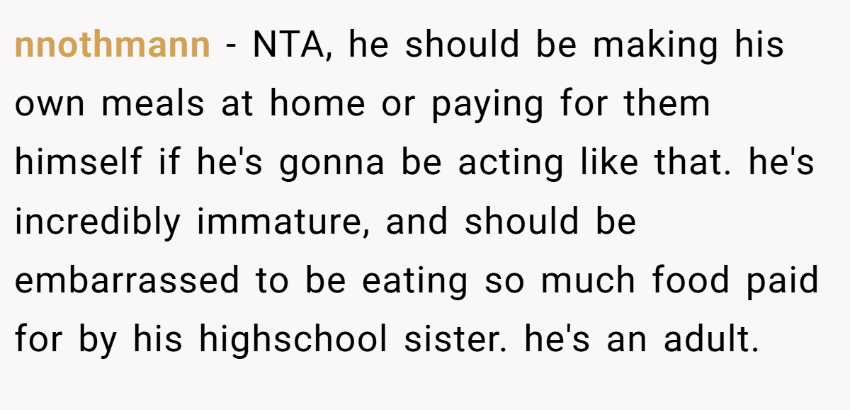nnothmann − NTA, he should be making his own meals at home or paying for them himself if he's gonna be acting like that. he's incredibly immature, and should be embarrassed to be eating so much food paid for by his highschool sister. he's an adult.