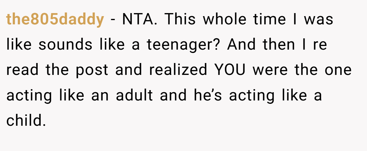 the805daddy − NTA. This whole time I was like sounds like a teenager? And then I re read the post and realized YOU were the one acting like an adult and he’s acting like a child.