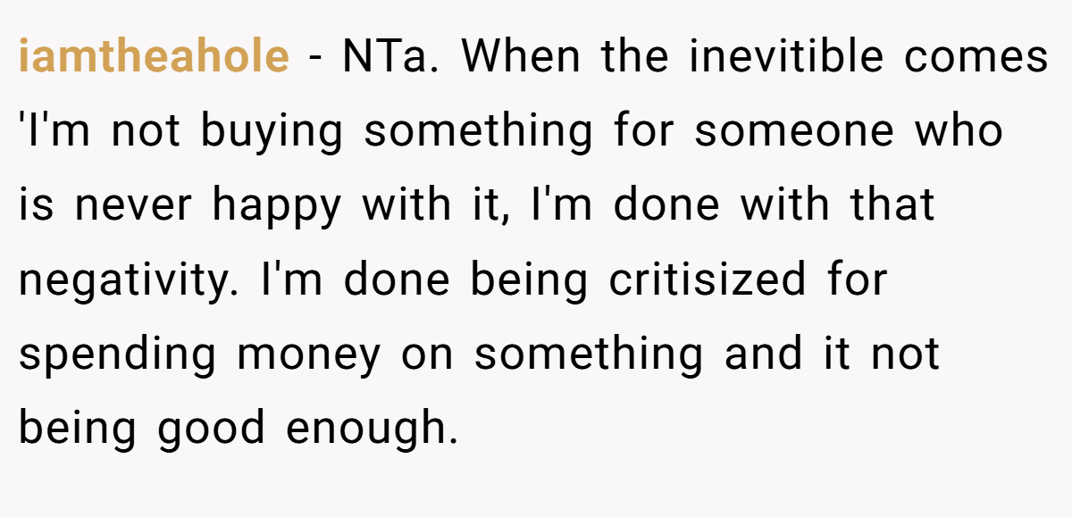 iamtheahole − NTa. When the inevitible comes 'I'm not buying something for someone who is never happy with it, I'm done with that negativity. I'm done being critisized for spending money on something and it not being good enough.