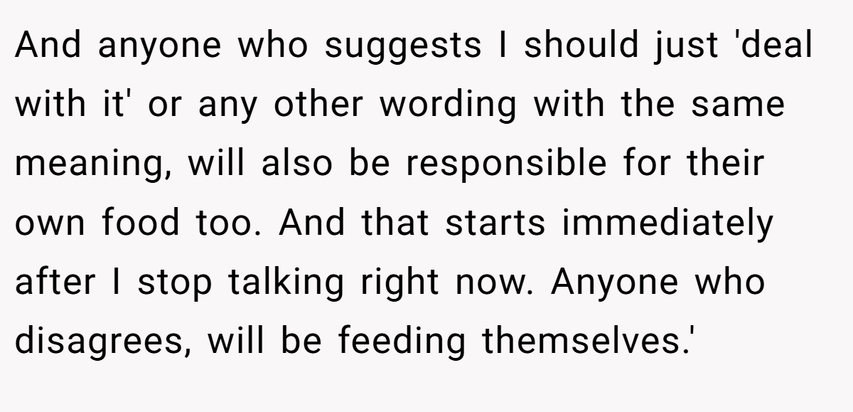 And anyone who suggests I should just 'deal with it' or any other wording with the same meaning, will also be responsible for their own food too. And that starts immediately after I stop talking right now. Anyone who disagrees, will be feeding themselves.'