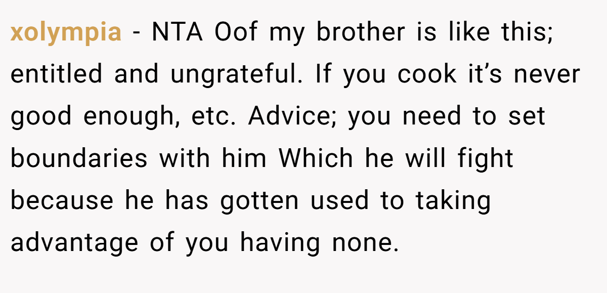 xolympia − NTA Oof my brother is like this; entitled and ungrateful. If you cook it’s never good enough, etc. Advice; you need to set boundaries with him Which he will fight because he has gotten used to taking advantage of you having none.
