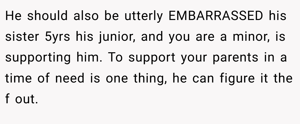 He should also be utterly EMBARRASSED his sister 5yrs his junior, and you are a minor, is supporting him. To support your parents in a time of need is one thing, he can figure it the f out.