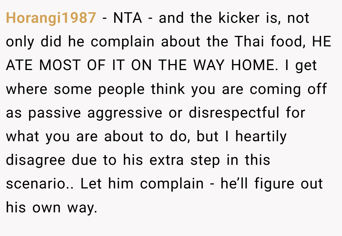 Horangi1987 − NTA - and the kicker is, not only did he complain about the Thai food, HE ATE MOST OF IT ON THE WAY HOME. I get where some people think you are coming off as passive aggressive or disrespectful for what you are about to do, but I heartily disagree due to his extra step in this scenario.. Let him complain - he’ll figure out his own way.