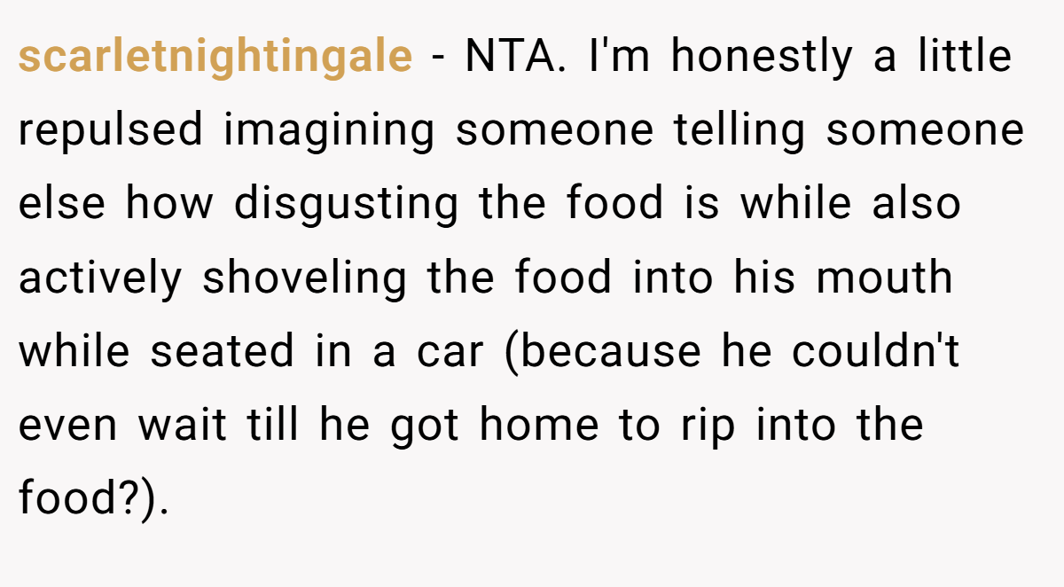 scarletnightingale − NTA. I'm honestly a little repulsed imagining someone telling someone else how disgusting the food is while also actively shoveling the food into his mouth while seated in a car (because he couldn't even wait till he got home to rip into the food?).