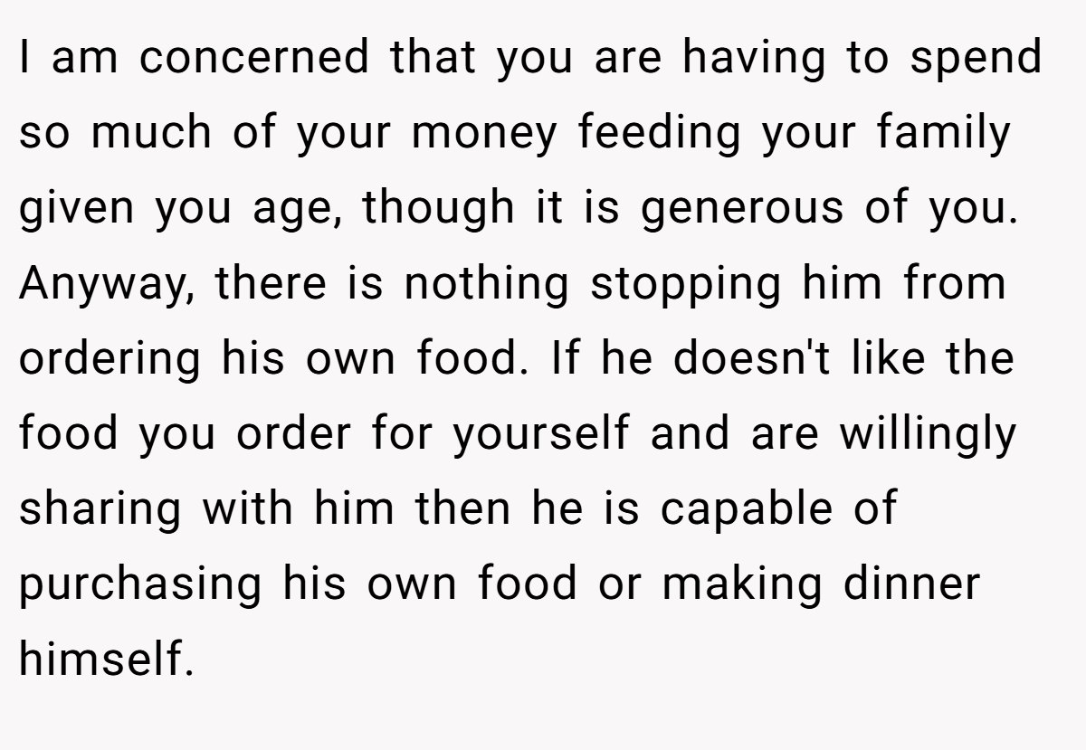 I am concerned that you are having to spend so much of your money feeding your family given you age, though it is generous of you. Anyway, there is nothing stopping him from ordering his own food. If he doesn't like the food you order for yourself and are willingly sharing with him then he is capable of purchasing his own food or making dinner himself.